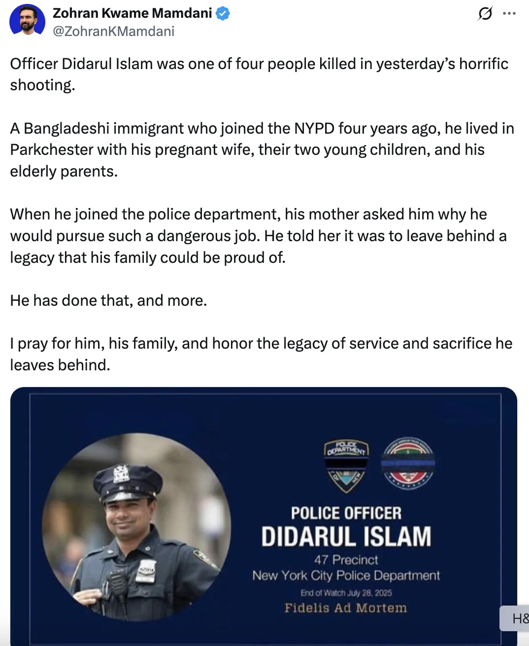 Screenshot Zohran Kwame Mamdani @ZohranKMamdani Officer Didarul Islam was one of four people killed in yesterdays horrific shooting. A Bangladeshi immigrant who joined the NYPD four years ago, he lived in Parkchester with his pregnant wife, their two young children, and his elderly parents. When he joined the police department, his mother asked him why he would pursue such a dangerous job. He told her it was to leave behind a legacy that his family could be proud of. He has done that, and more. I pray for him, his family, and honor the legacy of service and sacrifice he leaves behind. (photo of Didarul Islam)